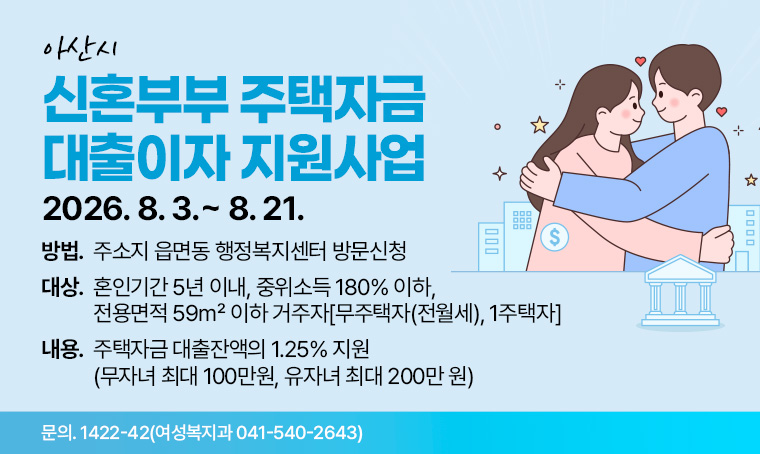제목: 아산시 신혼부부 주택자금 대출이자 지원사업 
 신청: 2026. 8. 3.~8. 21. 
 방법: 주소지 읍면동 행정복지센터 방문신청
 대상: 혼인기간 5년 이내, 중위소득 180% 이하, 전용면적 59㎡ 이하 거주자-무주택자(전월세), 1주택자
 내용: 주택자금 대출잔액의 1.25% 지원(무자녀 최대 100만원, 유자녀 최대 200만 원)
 문의: 1422-42(여성복지과 041-540-2643)