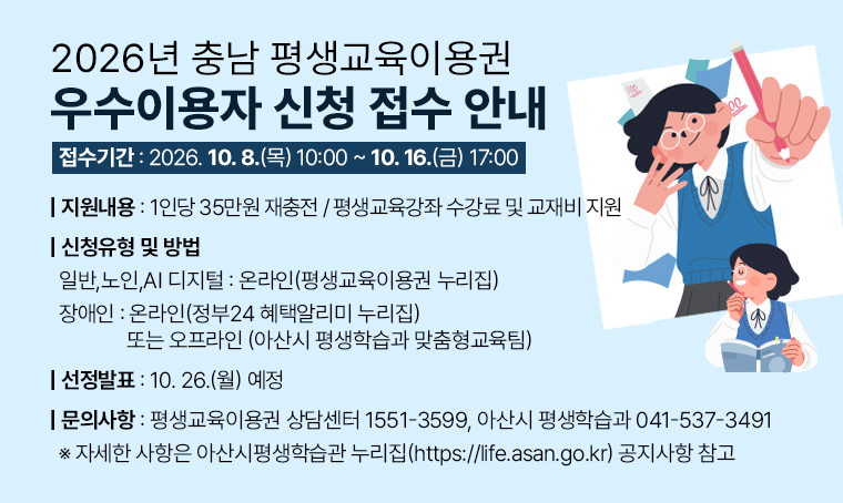 2026년 충남 평생교육이용권 우수이용자 신청 접수 안내
□ 접수기간 : 2026. 10.8.(목) 10:00 ~ 10.16.(금) 17:00
○ 지원내용 : 1인당 35만원 재충전 / 평생교육강좌 수강료 및 교재비 지원
○ 신청유형 및 방법
 - 일반, 노인, AI 디지털 : 온라인(평생교육이용권 누리집)
 - 장애인 : 온라인(정부24 혜택알리미 누리집) 또는 오프라인 (아산시 평생학습과 맞춤형교육팀)
○ 선정발표: 10. 26.(월) 예정
○ 문의사항 : 평생교육이용권 상담센터 1551-3599, 아산시 평생학습과 041-537-3491
※ 자세한 사항은 아산시평생학습관 누리집(https://life.asan.go.kr) 공지사항 참고