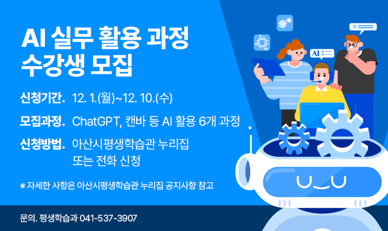 AI 실무 활용 과정 수강생 모집
 ❙신청기간: 12. 1.(월)~12. 10.(수)
 ❙모집과정: ChatGPT, 캔바 등 AI 활용 6개 과정
 ❙신청방법: 아산시평생학습관 누리집(life.asan.go.kr) 온라인 또는 전화 신청
 ❙신청문의: 평생학습과 041-537-3907
  ※ 자세한 사항은 아산시평생학습관 누리집(life.asan.go.kr) 공지사항 참고