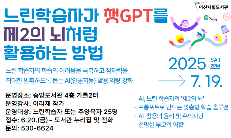 특강 「느린학습자가 챗GPT를 제2의 뇌처럼 활용하는 방법」
 - 일시 : 2025. 7. 19. (토) 오후 2시
 - 장소 : 중앙도서관 4층 가톨2터
 - 신청 : 2025. 6. 20. (금) 09:00 ~ 아산시립도서관 누리집 선착순
 - 내용 : 느린학습자의 AI(인공지능)활용 역량 강화
 - 문의 : 041-530-6624
