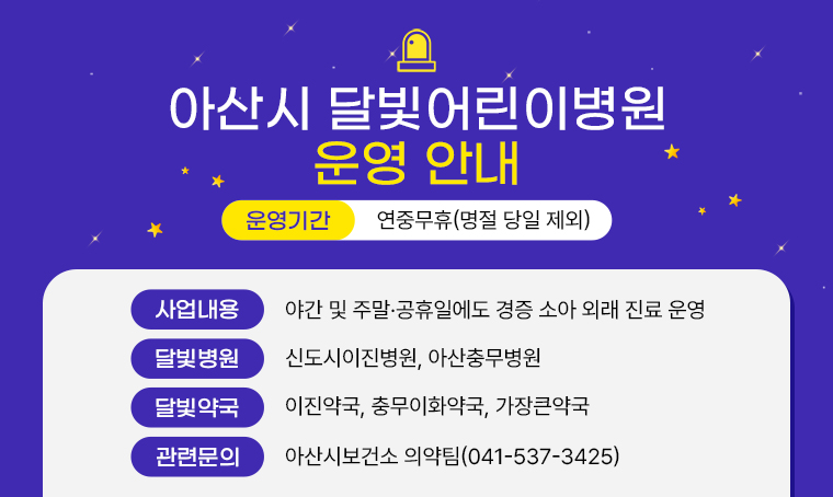 < 아산시 달빛어린이병원 운영 안내 >

(사업내용) 야간 및 주말·공휴일에도 경증 소아 외래 진료 운영
(달빛병원) 신도시이진병원, 아산충무병원 
(달빛약국) 이진약국, 충무이화약국, 가장큰약국
(운영기간) 연중무휴(명절 당일 제외) 
(관련문의) 아산시보건소 의약팀(☎041-537-3425)