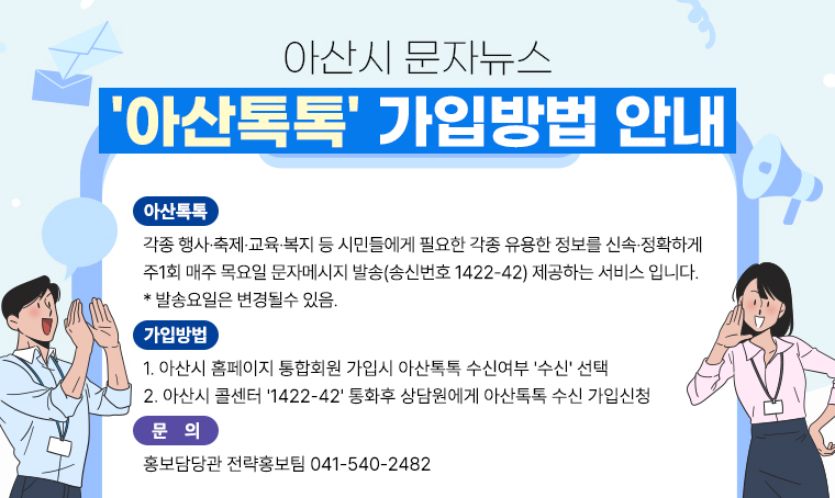 아산시 문자뉴스 '아산톡톡' 가입방법 안내

 아산톡톡 :
각종 행사·축제·교육·복지 등 시민들에게 필요한 각종 유용한 정보를 신속·정확하게
 주1회 매주 목요일 문자메시지 발송(송신번호 1422-42) 제공하는 서비스 입니다.
 *. 발송요일은 변경될수 있음.

가입방법 :
1. 아산시 홈페이지 통합회원 가입시 아산톡톡 수신여부 '수신' 선택
2. 아산시 콜센터 '1422-42' 통화후 상담원에게 아산톡톡 수신 가입신청

 문의 : 홍보담당관 전략홍보팀 041-540-2482 