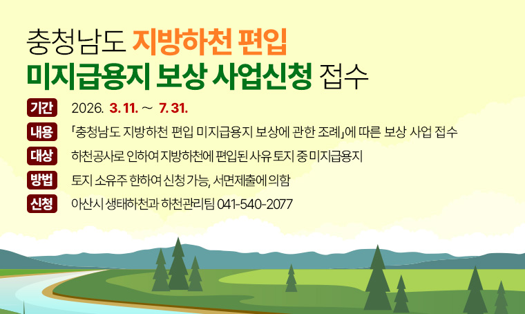  제목 : 충청남도 지방하천 편입 미지급용지 보상 사업신청 접수
 기간 : 2026년 3월 11일~ 7월 31일
 내용 : 「충청남도 지방하천 편입 미지급용지 보상에 관한 조례」에 따른 보상 사업 접수
 대상 : 하천공사로 인하여 지방하천에 편입된 사유 토지 중 미지급용지
 방법 : 토지 소유주 한하여 신청 가능, 서면제출에 의함
 신청처 : 아산시 생태하천과 하천관리팀 ☏041-540-2077