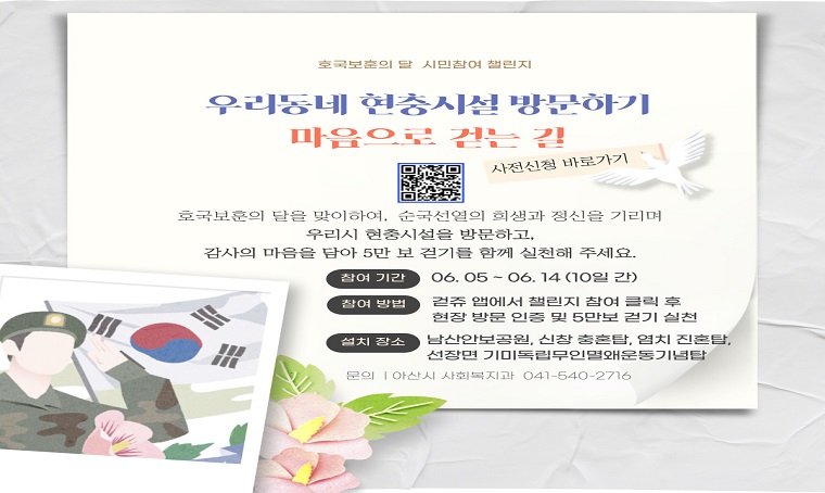 사업명: 우리동네 현충시설 방문하기 – 마음으로 걷는 길
사전신청기간: 5.12.(월)~6.2.(월)까지
참여기간: 6.5.(목)~6.14.(토)까지
참여방법: 걷쥬앱에서 챌린지 참여 클릭 후 현충시설 방문 인증 및 5만보 걷기 실천하기
내용: 미션 완료자 중 300명 추첨을 통해 모바일 아산페이 제공 
문의: 아산시 사회복지과 041-540-2716