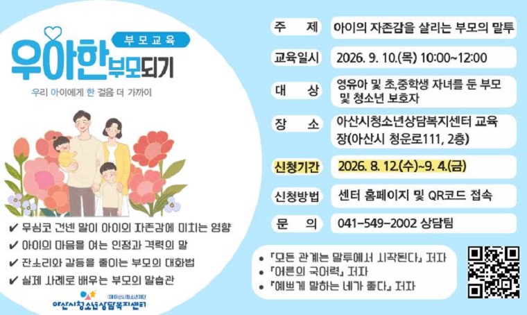 제목 : 2차 부모교육 –우아한 부모되기 참여자 모집
 기간 : 8. 12.(수)~9. 7.(월)
 연락처 : 041-549-2002
 개요 및 행사 내용
 : 아산시청소년상담복지센터 부모교육 우아한 부모되기 운영. 아이의 자존감을 살리는 부모의 말투 탐색.