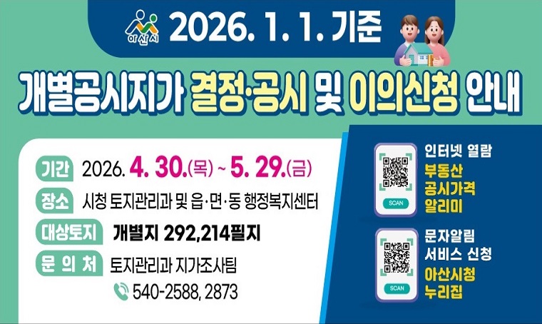  내  용: 2026.1.1.기준 개별공시지가 결정·공시 및 이의신청 안내
  기  간: 2026. 4. 30.(목) ~ 5. 29.(금)
  대  상: 개별지 292,214필지(아산시 전체)
  장  소: 아산시청 토지관리과 및 읍․면․동 행정복지센터
  문  의: 토지관리과 지가조사팀 ☎ 041-540-2588, 2873
 ※ 인터넷 열람⇒부동산 공시가격 알리미
 ※ 개별공시지가 결정통지문 온라인 알림서비스 연중 상시 신청 가능