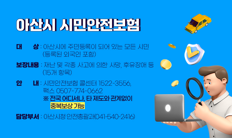 아산시 시민안전보험
 ․대상: 아산시에 주민등록이 되어 있는 모든 시민(등록된 외국인 포함) 
 ․보장내용: 재난 및 각종 사고에 의한 사망, 후유장애 등(15개 항목)  
 ․안내: 시민안전보험 콜센터 1522-3556,  팩스 0507-774-0662
     ※ 전국 어디서나, 타 제도와 관계없이 중복보상 가능
 ․담당부서: 아산시청 안전총괄과(041-540-2416)   