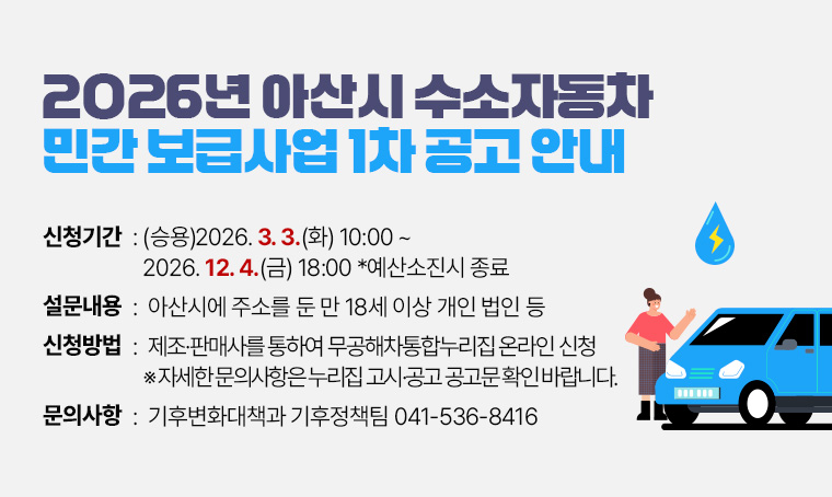 - 2026년 아산시 수소자동차 민간 보급사업 1차 공고 안내
신청기간: (승용)2026. 3. 3.(화) 10:00 ~ 2026. 12. 4.(금) 18:00 *예산소진시 종료     
신청대상: 아산시에 주소를 둔 만 18세 이상 개인 법인 등
신청방법: 제조·판매사를 통하여 무공해차통합누리집 온라인 신청
 ※ 자세한 문의사항은 누리집 고시·공고 공고문 확인 바랍니다.
문의: 기후변화대책과 기후정책팀 ☎041-536-8416