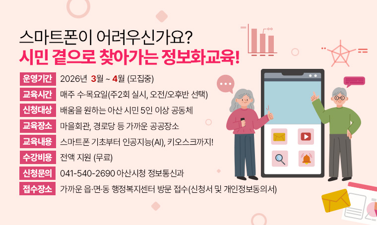 스마트폰이 어려우신가요? 시민 곁으로 찾아가는 정보화교육!
○ 운영기간: 2026년 3월 ~ 4월 (모집중)
○ 교육시간: 매주 수·목요일(주2회 실시, 오전/오후반 선택)
○ 신청대상: 배움을 원하는 아산 시민 5인 이상 공동체
○ 교육장소: 마을회관, 경로당 등 가까운 공공장소
○ 교육내용: 스마트폰 기초부터 인공지능(AI), 키오스크까지!
○ 수강료: 전액 지원 (무료)
○ 신청문의: 041-540-2690 아산시청 정보통신과
○ 접수처: 가까운 읍·면·동 행정복지센터 방문 접수(신청서 및 개인정보동의서)