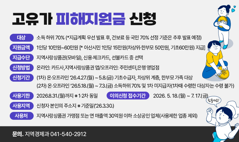 <고유가 피해지원금 신청> 
○ (대 상) 소득 하위 70% (*지급계획 우선 발표 후, 건보료 등 국민 70% 선정 기준은 추후 발표 예정)
○ (지원금액) 1인당 10만원~60만원 [* 아산시민 1인당 15만원(차상위·한부모 50만원, 기초60만원) 지급]
○ (지급수단) 지역사랑상품권(모바일), 신용‧체크카드, 선불카드 중 선택
○ (신청방법) 온라인: 카드사,지역사랑상품권 앱/오프라인: 주민센터,은행 영업점
○ (신청기간)
(1차) 온‧오프라인 ’26.4.27.(월) ~ 5.8.(금) 기초수급자, 차상위 계층, 한부모 가족 대상
(2차) 온‧오프라인 ’26.5.18.(월) ~ 7.3.(금) 소득하위 70% 및 1차 미지급자(1차때 수령한 대상자는 수령 불가)
○ (사용기한) 2026.8.31.(월)까지 ※ 1‧2차 동일
○ (사용지역) 신청자 본인의 주소지 ※ 기준일(’26.3.30.)
○ (사 용 처) 지역사랑상품권 가맹점 또는 연 매출액 30억원 이하 소상공인 업체(사용제한 업종 제외)
○ (이의신청 접수기간) 2026. 5. 18.(월) ~ 7. 17.(금)
문의 : 지역경제과 041-540-2912