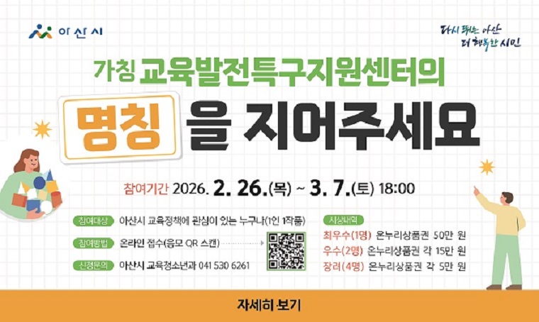 - (가칭)교육발전특구지원센터 명칭 공모전 안내
접수기간: 2.26.(목) 00:00 ~ 3.7.(토) 18:00
응모자격: 아산시 교육정책에 관심이 있는 누구나 
공모내용: 센터를 대표할 공식 명칭 및 의미 
접수방법: 온라인 접수(네이버폼 QR 또는 URL)
시상내용: 
  최우수(1명) 온누리상품권50만원
  우수(2명) 온누리상품권 각15만원 
  장려(4명) 온누리상품권 각5만원 
공모발표: 2026.4월 중 ※홈페이지 공지 및 개별연락
공모문의: 041-530-6261