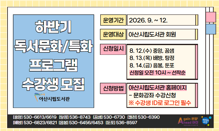 - 2026년 하반기 아산시립도서관 독서문화/특화프로그램 수강생 모집
 운영기간: 2026. 9. ~12.
 운영대상: 아산시립도서관 회원
 신청일시: 8.12.(수)~ 10:00~선착순
    ※ 도서관별 신청일 상이
 신청: 아산시립도서관 누리집 > 문화강좌/행사 예약
 문의: 각 도서관 또는 중앙운영팀(041-530-6613)