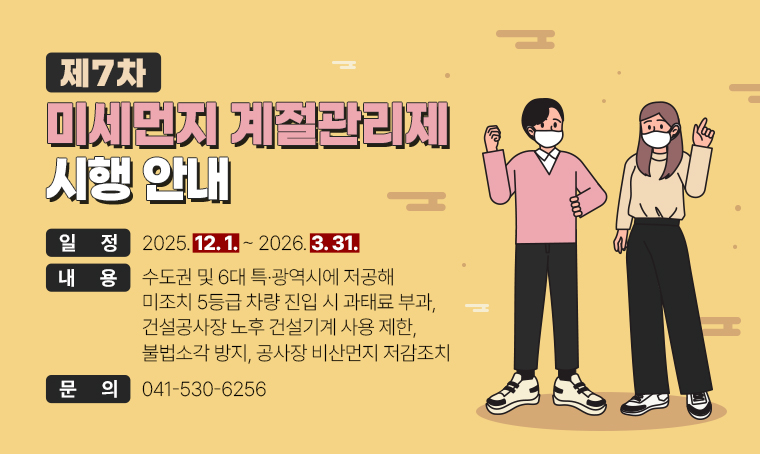  제목 : 제7차 미세먼지 계절관리제 시행 안내
 일정 : 2025. 12. 1.~2026. 3. 31.
 연락처 : 041-530-6256
 개요 및 내용: 수도권 및 6대 특·광역시에 저공해 미조치 5등급 차량 진입 시 과태료 부과, 건설공사장 노후 건설기계 사용 제한, 불법소각 방지, 공사장 비산먼지 저감조치