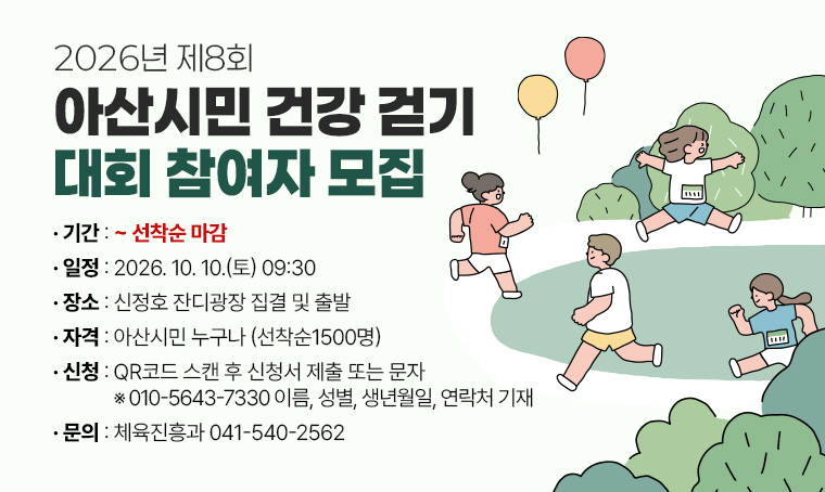 2026년 제8회 아산시민 건강 걷기 대회 참여자 모집
□ 기간 :  ~ 선착순 마감
□ 일정 : 2026. 10. 10.(토) 09:30
□ 장소 : 신정호 잔디광장 집결 및 출발
□ 자격 : 아산시민 누구나 (선착순1500명)
□ 신청 : QR코드 스캔 후 신청서 제출 또는 문자 ※010-5643-7330 이름, 성별, 생년월일, 연락처 기재
□ 문의 : 체육진흥과 041-540-2562
