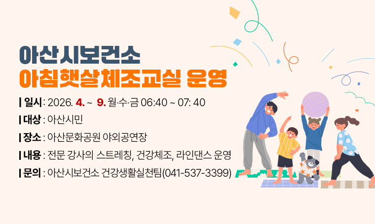  아산시보건소 아침햇살체조교실 운영 
(대    상) 아산시민
(일    시) 2026. 4. ~ 9. 월‧수‧금 06:40 ~ 07: 40
(장    소) 아산문화공원 야외공연장
(내    용) 전문 강사의 스트레칭, 건강체조, 라인댄스 운영
(문    의) 아산시보건소 건강생활실천팀(041-537-3399)