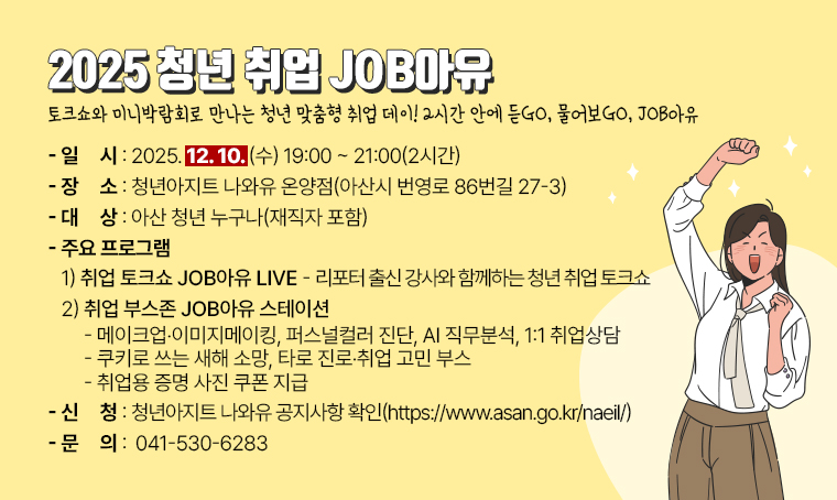 2025 청년 취업 JOB아유
- 토크쇼와 미니박람회로 만나는 청년 맞춤형 취업 데이
- 2시간 안에 듣GO, 물어보GO, JOB아유  

   일시: 2025. 12. 10.(수) 19:00~21:00(2시간) 
   장소: 청년아지트 나와유 온양점 (아산시 번영로 86번길 27-3)
   대상: 아산 청년 누구나(재직자 포함)
   주요 프로그램
   1) 취업 토크쇼 JOB아유 LIVE 
     - 리포터 출신 강사와 함께하는 청년 취업 토크쇼 
   2) 취업 부스존 JOB아유 스테이션
     - 메이크업‧이미지메이킹, 퍼스널컬러 진단, AI 직무분석, 1:1 취업상담
     - 쿠키로 쓰는 새해 소망, 타로 진로‧취업 고민 부스
     - 취업용 증명 사진 쿠폰 지급     
   신청방법: 청년아지트 나와유 공지사항 확인 (https://www.asan.go.kr/naeil/)
   문의: 041-530-6283