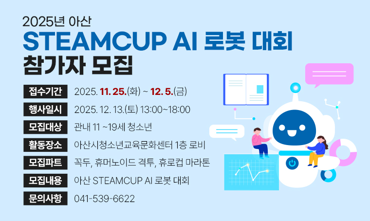 - 2025년 아산 STEAMCUP AI 로봇 대회 참가자 모집
 모집기간: 2025. 11. 25.(화) ~ 12. 5.(금)
 모집대상: 관내 11 ~19세 청소년
 행사일시: 2025. 12. 13.(토) 13:00~18:00
 활동장소: 아산시청소년교육문화센터 1층 로비
 모집파트: 꼭두, 휴머노이드 격투, 휴로컵 마라톤
 내용: 아산 STEAMCUP AI 로봇 대회
 문의: 041-539-6622
