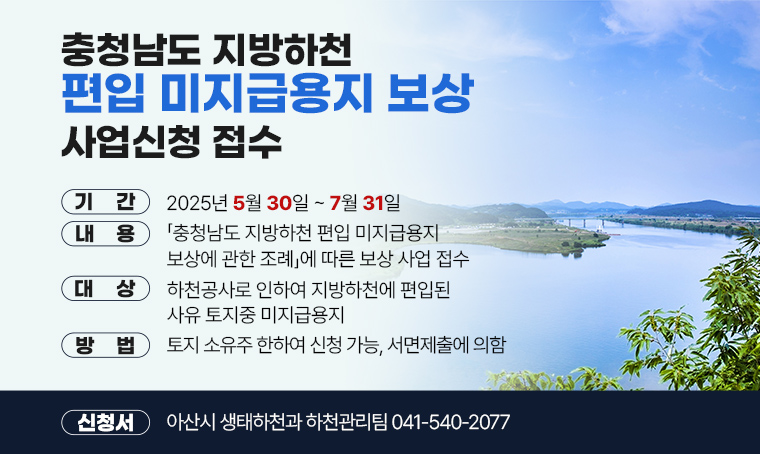  제목 : 충청남도 지방하천 편입 미지급용지 보상 사업신청 접수
 기간 : 2025년 5월 30일~ 7월 31일
 내용 : 「충청남도 지방하천 편입 미지급용지 보상에 관한 조례」에 따른 보상 사업 접수
 대상 : 하천공사로 인하여 지방하천에 편입된 사유 토지중 미지급용지
 방법 : 토지 소유주 한하여 신청 가능, 서면제출에 의함
 신청처 : 아산시 생태하천과 하천관리팀 ☏041-540-2077