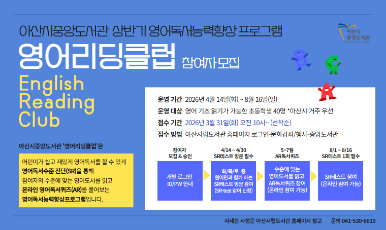 제목 : 중앙도서관 상반기 영어독서능력향상 프로그램 - 영어리딩클럽 운영
 운영기간 : 2026. 4. 14. ~ 8. 16.
 운영대상 : 영어기초읽기가 가능한 초등학생 40명(아산시거주우선)
 접수기간 : 2026. 3. 31.(화) 10:00~(선착순)
 접수방법 : 아산시립도서관 홈페이지 로그인 – 문화강좌/행사 (온라인)
 운영내용: 영어독서수준 진단 SR테스트 및  온라인 AR영어독서퀴즈 등
 문의 : 041-530-6619