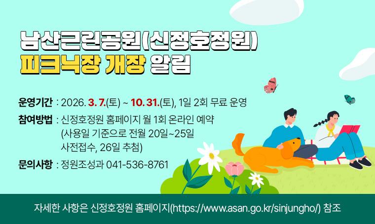 제목 : 남산근린공원(신정호정원) 피크닉장 개장 알림
- 운영기간: 2026. 3. 7.(토) ~ 10. 31.(토), 1일 2회 무료 운영
- 참여방법: 신정호정원 홈페이지 월 1회 온라인 예약(사용일 기준으로 전월 20일~25일 사전접수, 26일 추첨)
- 문의방법: 정원조성과 041-536-8761
- 자세한 사항은 신정호정원 홈페이지(https://www.asan.go.kr/sinjungho/) 참조