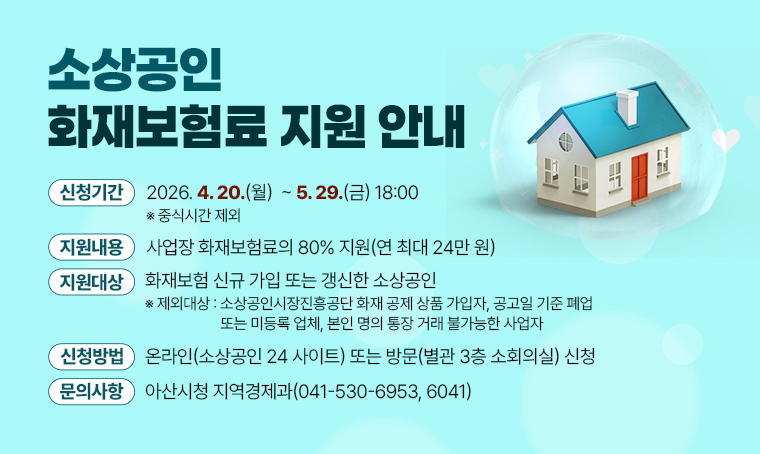 <소상공인 화재보험료 지원 안내>
□ 지원대상: 화재보험 신규 가입 또는 갱신한 소상공인
 ※ 제외대상: 소상공인시장진흥공단 화재 공제 상품 가입자, 공고일 기준 폐업                 
또는 미등록 업체, 본인 명의 통장 거래 불가능한 사업자
□ 지원내용: 사업장 화재보험료의 80% 지원(연 최대 24만 원)
□ 신청기간: 2026. 4. 20.(월)  ~ 5. 29.(금) 18:00 ※ 중식시간 제외
□ 신청방법: 온라인(소상공인 24 사이트) 또는 방문(별관 3층 소회의실) 신청
□ 문 의 처: 아산시청 지역경제과(☎041-530-6953, 6041)