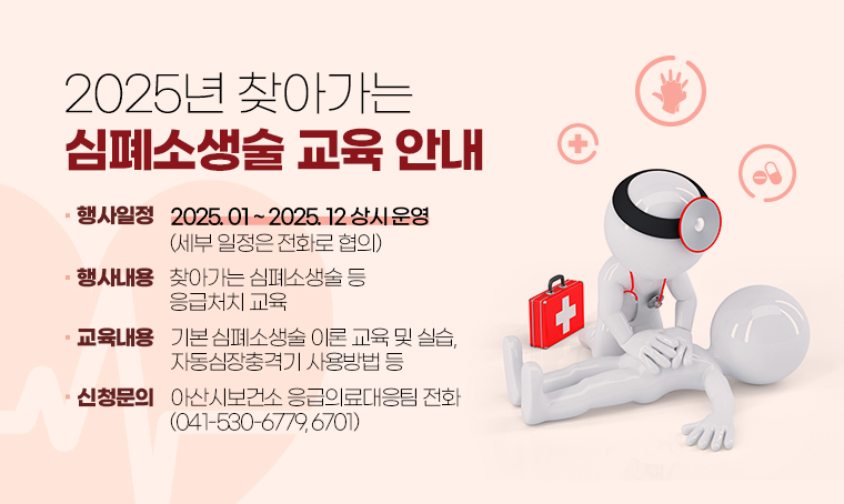 제목 : 2025년 찾아가는 심폐소생술 교육 안내
 일정 : 2025.01~2025.12 상시 운영 (세부 일정은 전화로 협의)
 연락처 : 041-530-6779, 6701
 개요 및 행사 내용: 찾아가는 심폐소생술 등 응급처치 교육
 - 교육내용 : 기본 심폐소생술 이론 교육 및 실습, 자동심장충격기 사용방법 등 
 - 신청방법 : 아산시보건소 응급의료대응팀 전화(041-530-6779, 6701)