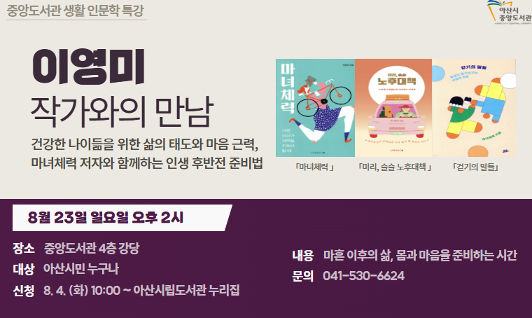 - 마녀체력 이영미 작가와의 만남
일시 : 8월 23일(일) 오후 2시
장소 : 중앙도서관 4층 강당
대상 : 아산시민 누구나
내용 : 건강한 나이듦을 위한 삶의 태도와 마음 근력
신청방법 : 8월 4일(화) 오전 10시부터 아산시립도서관 누리집(선착순) 
문의사항: 041-530-6647