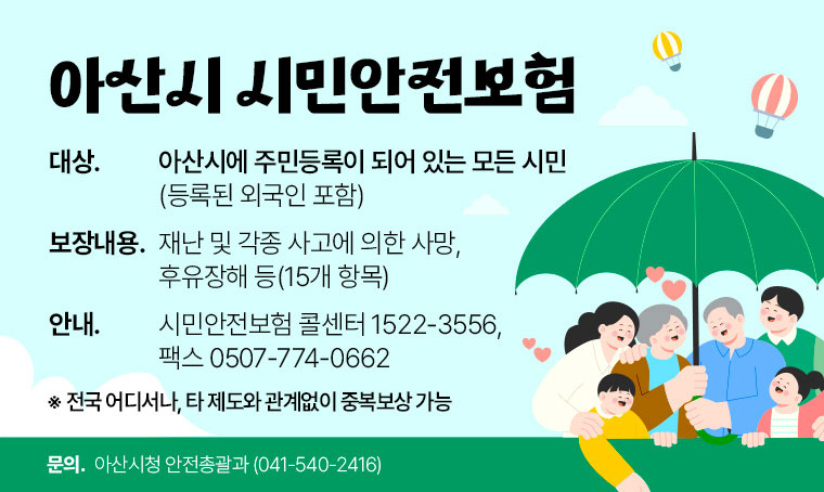 아산시 시민안전보험
 ․대상: 아산시에 주민등록이 되어 있는 모든 시민(등록된 외국인 포함) 
 ․보장내용: 재난 및 각종 사고에 의한 사망, 후유장해 등(15개 항목)  
 ․안내: 시민안전보험 콜센터 1522-3556,  팩스 0507-774-0662
     ※ 전국 어디서나, 타 제도와 관계없이 중복보상 가능
 ․담당부서: 아산시청 안전총괄과(041-540-2416)   