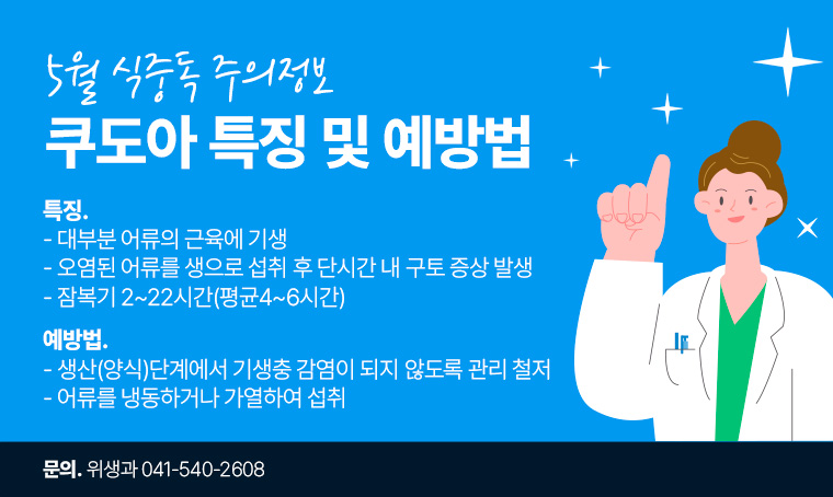 제목 : 쿠도아 특징 및 예방법
 특징
 - 대부분 어류의 근육에 기생
 - 오염된 어류를 생으로 섭취 후 단시간 내 구토 증상 발생 
 - 잠복기 2~22시간(평균4~6시간)

 예방법
 - 생산(양식)단계에서 기생충 감염이 되지 않도록 관리 철저
 - 어류를 냉동하거나 가열하여 섭취

 담당자 연락처
 - 041-540-2608