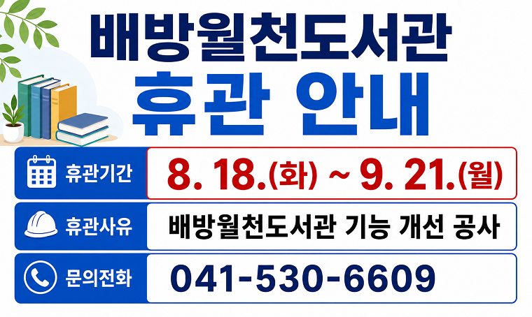 제목 : 배방월천도서관 임시휴관(8/18~9/21) 안내
 일정 : 26. 8. 18.(화) ~ 9. 21.(월)
 연락처
  - 배방월천도서관 시설 휴관기간 및 공사 문의: 041-530-6609
  - 배방월천도서관 이용 및 대출 문의: 041-530-6391
 개요 및 행사 내용: 배방월천도서관 기능개선 공사로 인한 휴관(방화문 및 내화벽 설치, 환기창문 및 환풍기 설치 등)