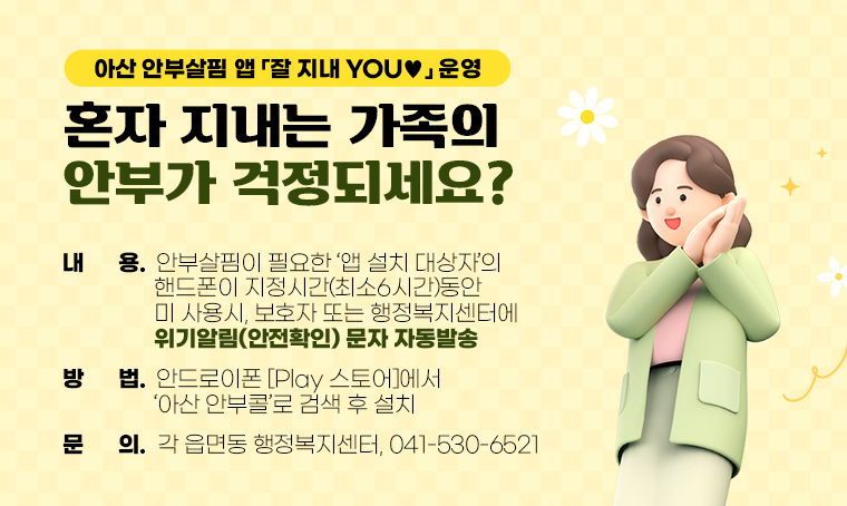 제목: 혼자 지내는 가족의 안부가 걱정되세요??
      아산 안부살핌 앱「잘 지내 YOU♥」운영
내용:
  - 안부살핌이 필요한 ‘앱 설치 대상자’의 핸드폰이 지정시간(최소6시간)
    동안 미 사용시, 보호자 또는 행정복지센터에 위기알림(안전확인) 문자 자동발송 
방법: 안드로이폰 [Play 스토어]에서 ‘아산 안부콜’로 검색 후 설치 
문의: 각 읍면동 행정복지센터, 041-530-6521