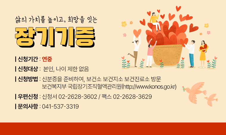 제목 : 삶의 가치를 높이고, 희망을 잇는 장기기증
 연락처 : 041-537-3319
 내용: ▶ 신청 기간: 연중
       ▶ 신청 대상: 본인, 나이 제한 없음
       ▶ 신청 방법: 신분증을 준비하여, 보건소 보건지소 보건진료소 방문
                     보건복지부 국립장기조직혈액관리원 http://www.konos.go.kr 
                     우편 신청시 신청서 02-2628-3602 팩스 02-2628-3629