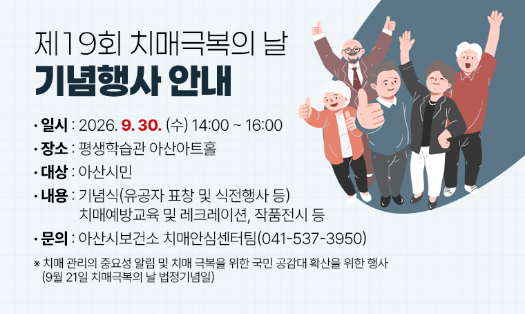 제19회 치매극복의 날 기념행사 안내
□ 일시 : 2026. 9. 30. (수) 14:00 ~ 16:00
□ 장소 : 평생학습관 아산아트홀
□ 대상 : 아산시민
□ 내용 : 기념식(유공자 표창 및 식전행사 등), 치매예방교육 및 레크레이션, 작품전시 등
□ 문의 : 아산시보건소 치매안심센터팀(041-537-3950)
※ 치매 관리의 중요성 알림 및 치매 극복을 위한 국민 공감대 확산을 위한 행사 (9월 21일 치매극복의 날 법정기념일)
 