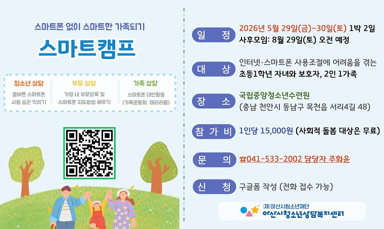 제목 : 스마트캠프 - 스마트폰 없이 스마트한 가족되기
 - 신청기간: 2026. 5. 1.(금)~5. 27.(수)
 - 일정 : 5. 29.(금)~5. 30.(토), 1박 2일
 - 문의 : 아산시 청소년상담복지센터(041-533-2002)
 - 개요 및 행사 내용
 : 국립중앙청소년수련원에서는 스마트폰 사용 조절에 어려움을 겪는 초등 1학년 자녀와 보호자를 대상으로 체험 프로그램 및 집단상담을 운영하여, 건강한 여가 문화 조성과 가족 관계 증진