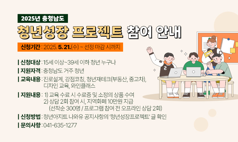 - 2025년 충청남도 청년성장 프로젝트 참여 안내
 · 신청대상: 15세 이상~39세 이하 청년 누구나
 · 지원자격: 충청남도 거주 청년
 · 신청기간: 2025. 5. 21.(수) ~ 선정 마감 시까지
 · 교육내용: 진로설계, 강점코칭, 청년재테크(부동산, 중고차), 디자인 교육, 와인클래스
 · 지원내용 
     1) 교육 수료 시 수료증 및 소정의 상품 수여
2) 상담 2회 참여 시, 지역화폐 10만원 지급(선착순 300명 / 프로그램 참여 전 
   오프라인 상담 2회)
 · 신청: 청년아지트 나와유 공지사항의 ‘청년성장프로젝트’ 글 확인(하단 링크첨부)
https://www.asan.go.kr/naeil/board/?tb_nm=notice&m_mode=view&pds_no=2025051216353104777
 · 문의: 041-635-1277