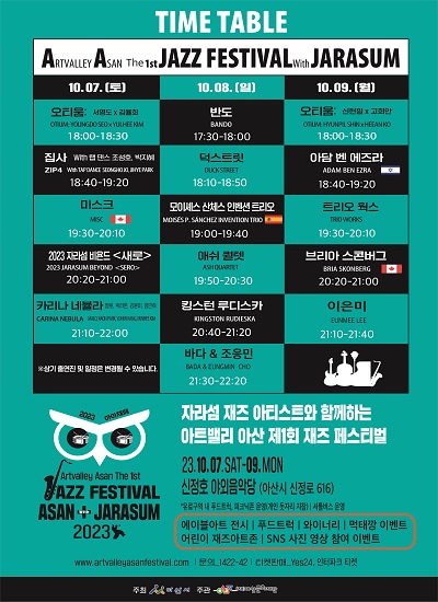 ARTVALLEY ASAN THE 1st JAZZ FESTIVAL With JARASUM
10.07.(토) 
오티움: 서영도 X 김율희 OTIUM: YOUNGDO SEOXYULHEE KIM 18:00~18:30
집사 with 랩 댄스 조성호, 박지혜 ZIP4 With TAP DANCE SEONGHO JO, JIHYE PARK 18:40~19:20
미스크 MISC 19:30 ~ 20:10
2023 자라섬 비욘드 새로  2023 JARASUM BEYOND SERO 20:20~21:00
카리나 네뷸라 말로 박라온, 강윤미, 김민희 CARINA NEBULA MALO, RAON PARK, YUNMI KANG, MINHEE KIM 21:10~22:00
10.08.(일) 
반도 BANDO 17:30 ~ 18:00
덕스트릿 DUCK STREET 18:10~18:50
모이스 산체스 인벤션 트리오 MOISÉS P. SÁNCHEZ INVENTION TRIO 19:00~19:40
애쉬 퀄텟 ASH QUARTET 19:50~20:30
킹스턴 루디스카 KINGSTON RUDIESKA 20:40~21:20
바다 & 조응민 BADA & EUNGMIN CHO21:30~22:20
10.09. (9)
오티움: 신현필X 고희안 OTIUM: HYUNPIL SHINX HEEAN KO 18:00~18:30
아담 벤 에즈라 ADAM BEN EZRA 18:40~19:20
트리오 웍스 TRIO WORKS 19:30~20:10
브리아스콘버그 BRIA SKONBERG 20:20 ~ 21:00
이은미 EUN MEE LEE 21:10~21:40
2023 아아재페 Artvalley Asan The 1st JAZZ FESTIVAL ASAN + with JARASUM
자라섬 재즈 아티스트와 함께하는 아트밸리 아산 제1회 재즈 페스티벌 23.10.07.SAT-09.MON 신정호 야외음악당 [아산시 신정로 616]
※ 유료구역 내 푸드트럭, 피크닉존 운영[돗자리 개인지참]※셔틀버스 운행 에이블아트 전시 푸드트럭 와이너리 먹태깡 이벤트 어린이 재즈아트존 SNS 사진·영상 참여 이벤트
주최 아산시 주관 (재)아산문화재단