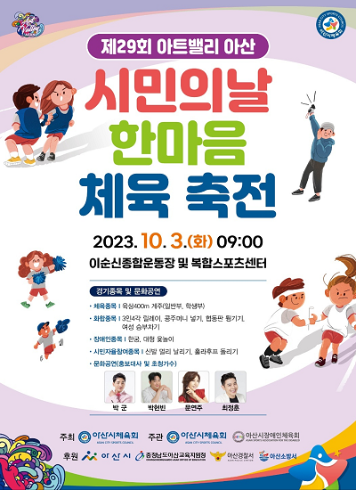 (최상단좌측)아산아트밸리로고, (최상단우측)아산시체육회로고 제29회 아트밸리 아산 시민의날 한마을 체육 축전 2023년 10월 3일(화) 09:00 이순신종합운동장 및 복합스포츠센터 경기종목 및 문화공연 체육종목: 육상 400m 계주(일반부, 학생부), 화학종목 : 3인4각 릴레이, 콩주머니 넣기, 협동판 튕기기, 여성 승부차기, 장애인종목 : 한궁, 대형 윷놀이, 시민자율참여종목 : 신발 멀리 날리기, 훌라후프 돌리기, 문화공연(홍보대사 및 초청가수) : 박군, 박현빈, 문연주, 최정춘 주최 : 아산시체육회 주관 : 아산시체육회, 아산시장애인체육회 후원 : 아산시, 충청남도아산교육지원청, 아산경찰서, 아산소방서