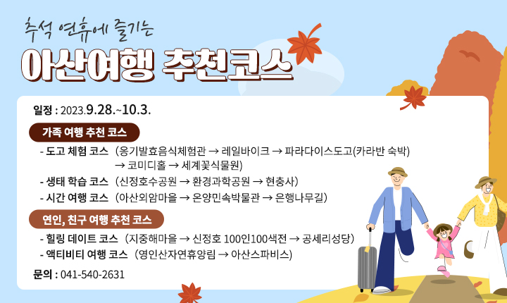 추석 연휴에 즐기는 아산여행 추천코스 일정 : 2023.9.28.~10.3. 
가족 여행 추천 코스:
- 도고 체험 코스（옹기발효음식체험관 → 레일바이크 → 파라다이스도고(카라반 숙박)→ 코미디홀 → 세계꽃식물원） 
- 생태 학습 코스（신정호수공원 → 환경과학공원 → 현충사）
- 시간 여행 코스（아산외암마을 → 온양민속박물관 → 은행나무길）
연인, 친구 여행 추천 코스:
 - 힐링 데이트 코스（지중해마을 → 신정호 100인100색전 → 공세리성당 - 액티비티 여행 코스（영인산자연휴양림 → 아산스파비스) 
문의:041-540-2631