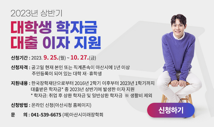 - 2023년 상반기 대학생 학자금 대출 이자 지원 신청
 신청기간: 2023. 9. 25.(월) ~ 10. 27.(금)
 신청자격: 공고일 현재 본인 또는 직계존속이 아산시에 1년 이상 주민등록이 되어 있는 대학 재·휴학생
 지원내용: 한국장학재단으로부터 2016년 2학기 이후부터 2023년 1학기까지 대출받은 학자금* 중 2023년 상반기에 발생한 이자 지원
            * 학자금: 취업 후 상환 학자금 및 일반상환 학자금  ※ 생활비 제외
 신청방법: 온라인 신청(아산시청 홈페이지)
 문의: 041-539-6675 (재)아산시미래장학회