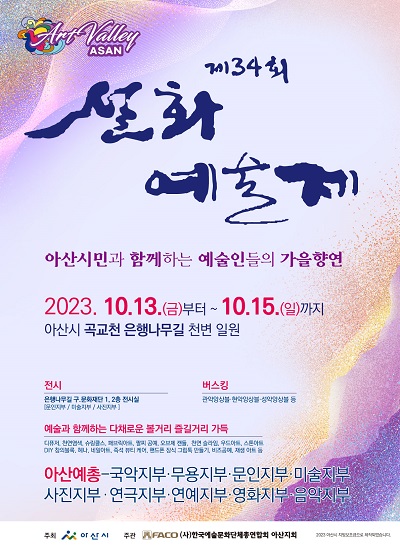 ArtVally ASAN 제34회 설화예술제
아산시민과 함께하는 예술인들의 가을향연
2023.10.13.(금) 오후2:00~8:30부터 ~ 10. 15.(일)까지
아산시 곡교천 은행나무길 천변 일원
전시: 은행나무길 구)문화재단1,2층전시실[문인지부/미술지부/사진지부]
버스킹:관악앙상블 현악앙상블 성악앙상블 등
예술과 함께하는 다채로운 볼거리 즐걸거리 가득:
디퓨저,천연염색,슈링클스,패브릭아트,팔찌공예,오브제캔들,천연슬라임,우드아트,스톤아트,
DIY창의블록,네일아트,즉석뷰티케어,휴대폰장식 그립툭 만들기,비즈공예,재생아트 등
아산예총-국악지부,무용지부,문인지부,미술지부,사진지부,연극지부,연예지부,영화지부,음악지부
주최:아산시, 주관:(사)한국예술문화단체총연합회 아산지회 
2023 아산시 지방보조금으로제작되었습니다.