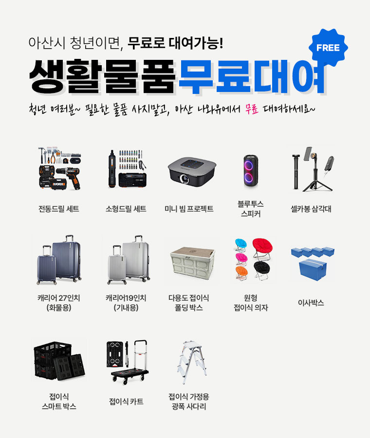 아산시청년아지트나와유 - 아산시 청년이면, 무료로 대여가능생활물품 (FREE)무료대여  청년 여러분~ 필요한 물품 사지말고, 아산 나와유에서 무료 대여하세요~ 전동드릴세트, 소형드릴세트, 미니빔 프로젝트,블루투스 스피커,셀카봉 삼각대,캐리어27인치(화물용),캐리어19인치(기내용),다용도 접이식 폴딩박스, 원형 접이식 의자, 이사박스,접이식스마트박스,접이식카트,다용도접이식가정용광폭사다리