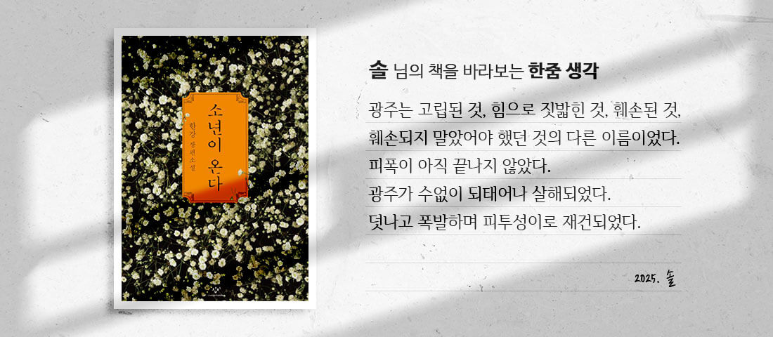 [소년이 온다]솔 님의 책을 바라보는 한줌 생각:광주는 고립된 것, 힘으로 짓밟힌 것, 훼손된 것, 훼손되지 말았어야 했던 것의 다른 이름이었다.피폭이 아직 끝나지 않았다.광주가 수없이 되태어나 살해되었다.덧나고 폭발하며 피투성이로 재건되었다.