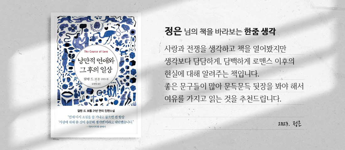 [낭만적 연애와 그 후의 일상]정은 님의 책을 바라보는 한줌 생각:사랑과 전쟁을 생각하고 책을 열어봤지만 생각보다 담담하게, 담백하게 로맨스 이후의 현실에 대해 알려주는 책입니다. 좋은 문구들이 많아 문득문득 뒷장을 봐야 해서 여유를 가지고 읽는 것을 추천드립니다.