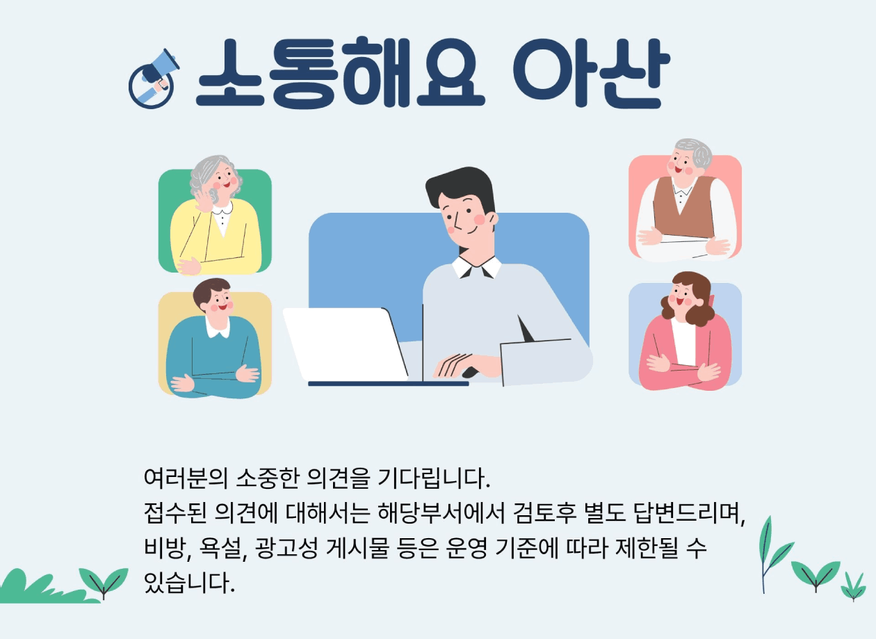 소통해요 아산 여러분의 소중한 의견을 기다립니다. 접수된 의견에 대해서는 해당부서에서 검토후 별도 답변드리며,비방, 욕설, 광고성 게시물 등은 운영 기준에 따라 제한될 수 있습니다