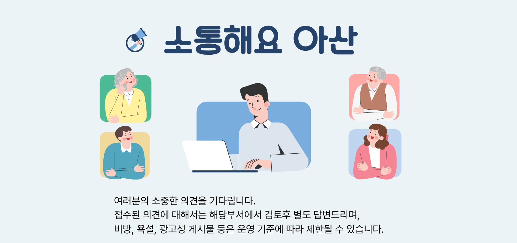 소통해요 아산 여러분의 소중한 의견을 기다립니다. 접수된 의견에 대해서는 해당부서에서 검토후 별도 답변드리며,비방, 욕설, 광고성 게시물 등은 운영 기준에 따라 제한될 수 있습니다